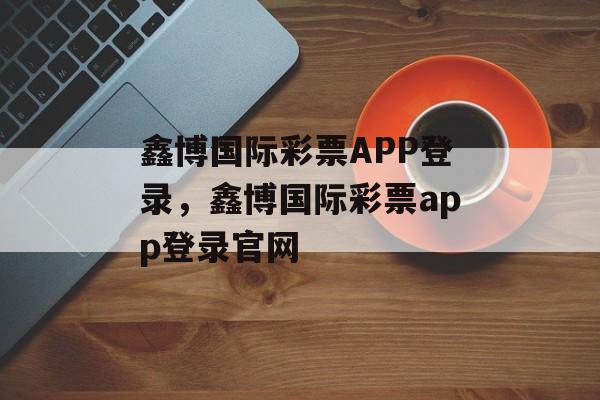 鑫博国际彩票APP登录，鑫博国际彩票app登录官网