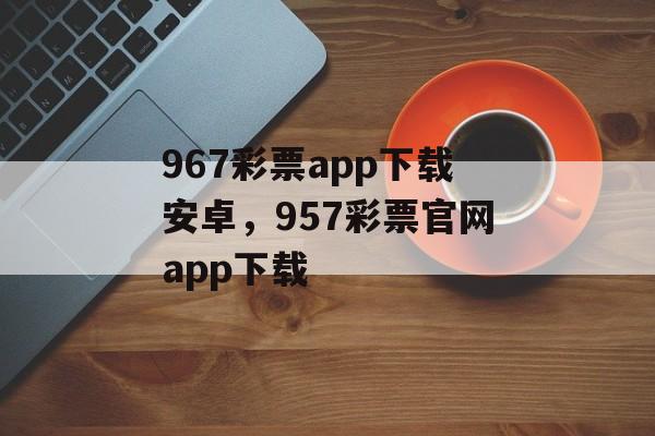 967彩票app下载安卓，957彩票官网app下载